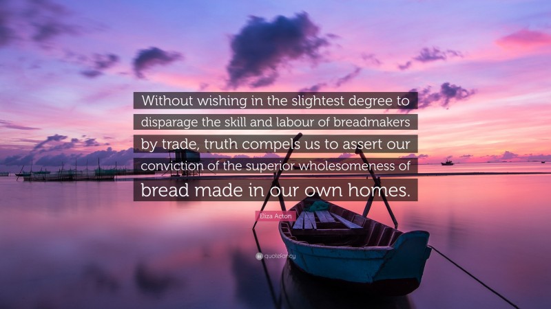 Eliza Acton Quote: “Without wishing in the slightest degree to disparage the skill and labour of breadmakers by trade, truth compels us to assert our conviction of the superior wholesomeness of bread made in our own homes.”