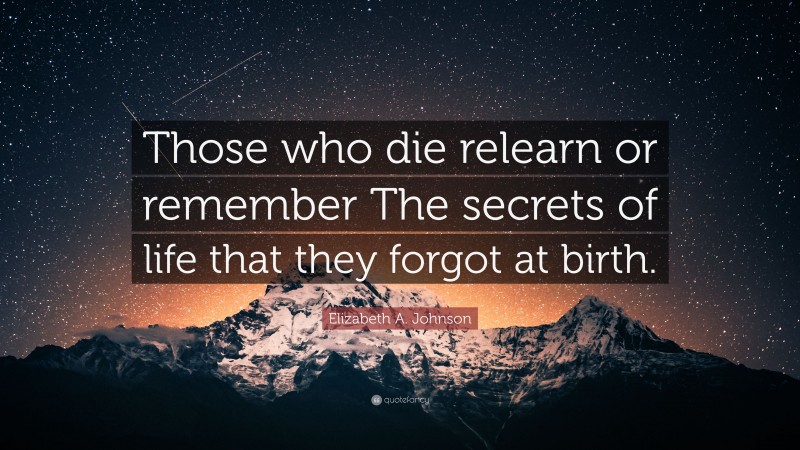 Elizabeth A. Johnson Quote: “Those who die relearn or remember The secrets of life that they forgot at birth.”