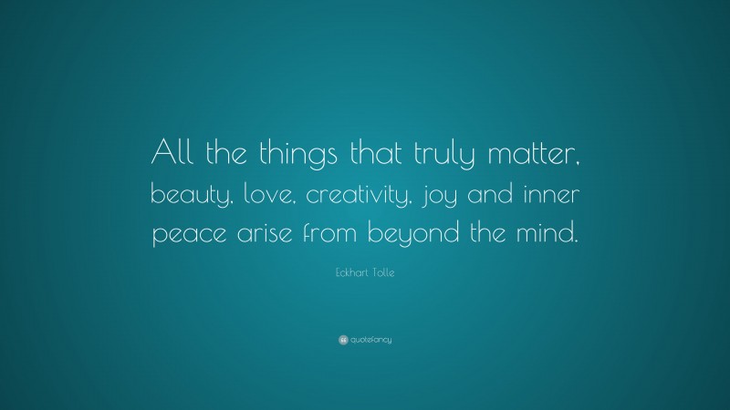 Eckhart Tolle Quote: “All the things that truly matter, beauty, love, creativity, joy and inner peace arise from beyond the mind.”