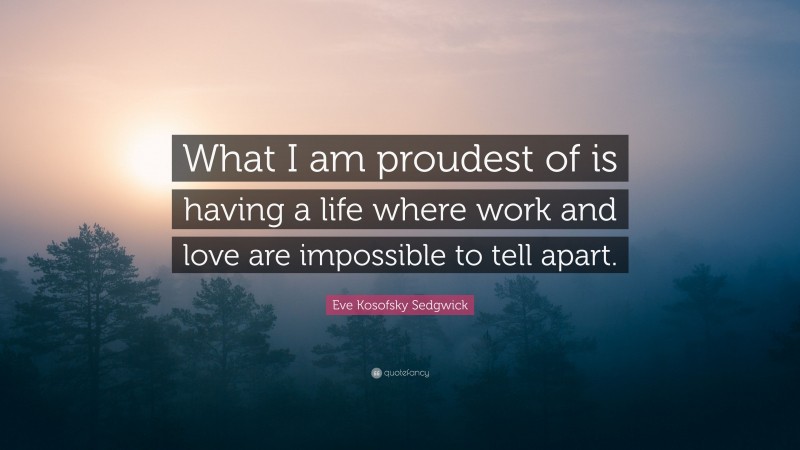 Eve Kosofsky Sedgwick Quote: “What I am proudest of is having a life where work and love are impossible to tell apart.”