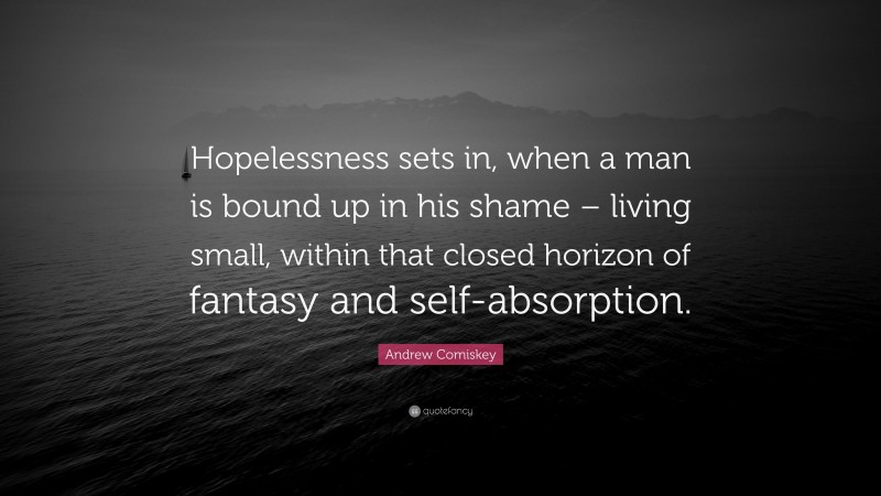 Andrew Comiskey Quote: “Hopelessness sets in, when a man is bound up in his shame – living small, within that closed horizon of fantasy and self-absorption.”