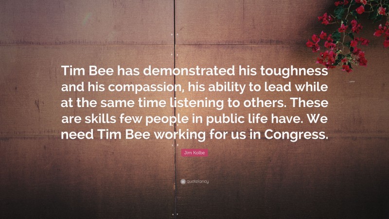 Jim Kolbe Quote: “Tim Bee has demonstrated his toughness and his compassion, his ability to lead while at the same time listening to others. These are skills few people in public life have. We need Tim Bee working for us in Congress.”