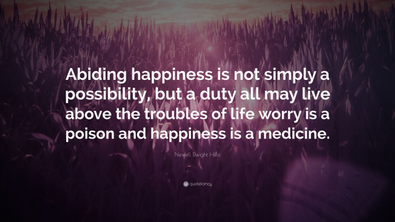 Newell Dwight Hillis Quote: “Abiding happiness is not simply a possibility, but a duty all may live above the troubles of life worry is a poison and happiness is a medicine.”