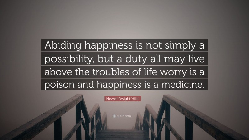 Newell Dwight Hillis Quote: “Abiding happiness is not simply a possibility, but a duty all may live above the troubles of life worry is a poison and happiness is a medicine.”