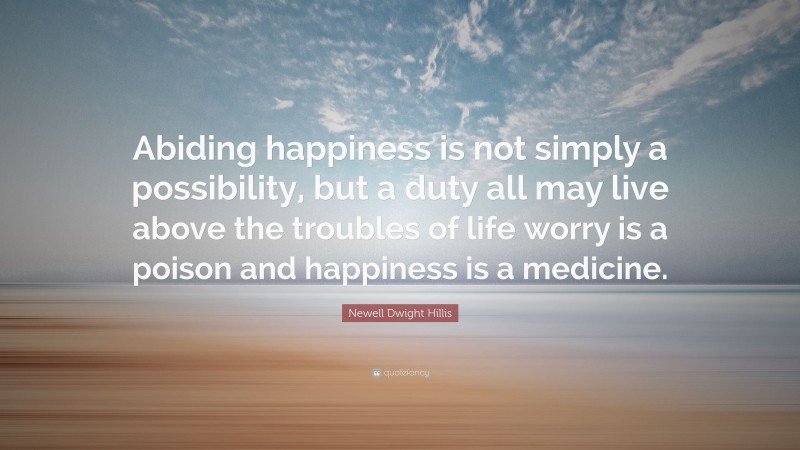 Newell Dwight Hillis Quote: “Abiding happiness is not simply a possibility, but a duty all may live above the troubles of life worry is a poison and happiness is a medicine.”