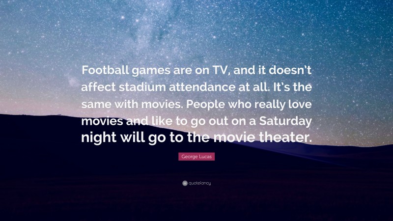 George Lucas Quote: “Football games are on TV, and it doesn’t affect stadium attendance at all. It’s the same with movies. People who really love movies and like to go out on a Saturday night will go to the movie theater.”