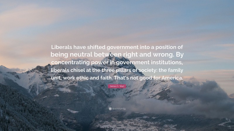 James G. Watt Quote: “Liberals have shifted government into a position of being neutral between right and wrong. By concentrating power in government institutions, liberals chisel at the three pillars of society: the family unit, work ethic and faith. That’s not good for America.”