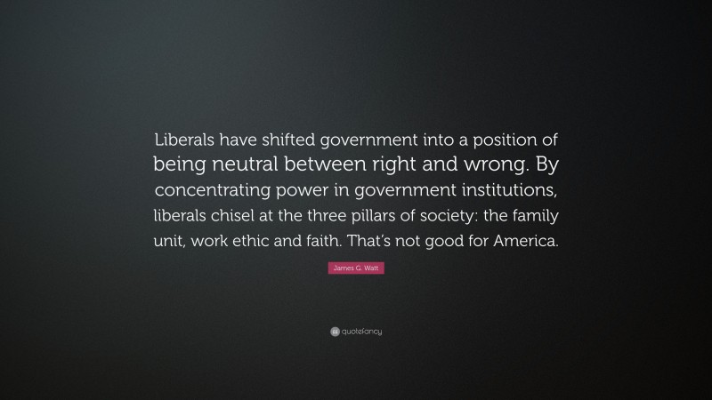 James G. Watt Quote: “Liberals have shifted government into a position of being neutral between right and wrong. By concentrating power in government institutions, liberals chisel at the three pillars of society: the family unit, work ethic and faith. That’s not good for America.”