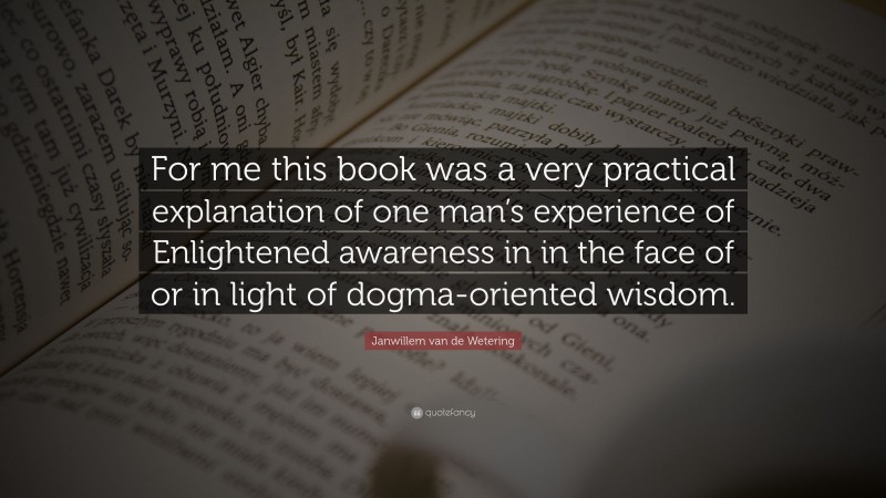 Janwillem van de Wetering Quote: “For me this book was a very practical explanation of one man’s experience of Enlightened awareness in in the face of or in light of dogma-oriented wisdom.”