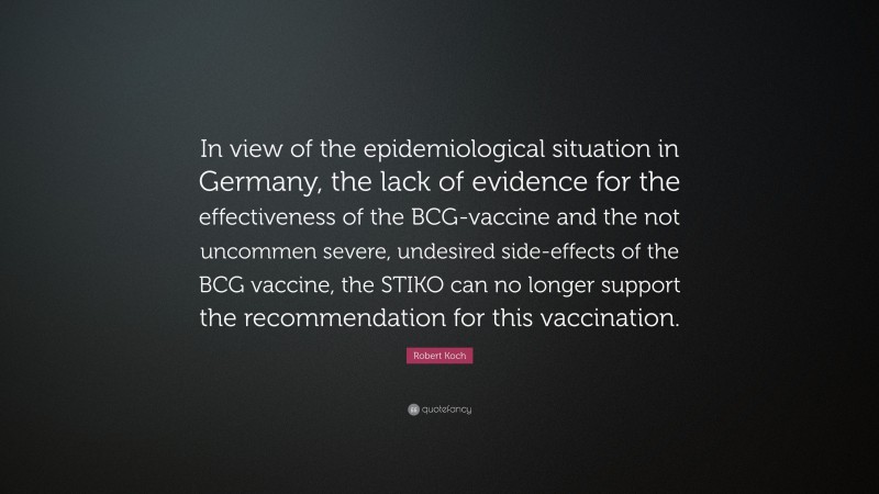 Robert Koch Quote: “In view of the epidemiological situation in Germany, the lack of evidence for the effectiveness of the BCG-vaccine and the not uncommen severe, undesired side-effects of the BCG vaccine, the STIKO can no longer support the recommendation for this vaccination.”