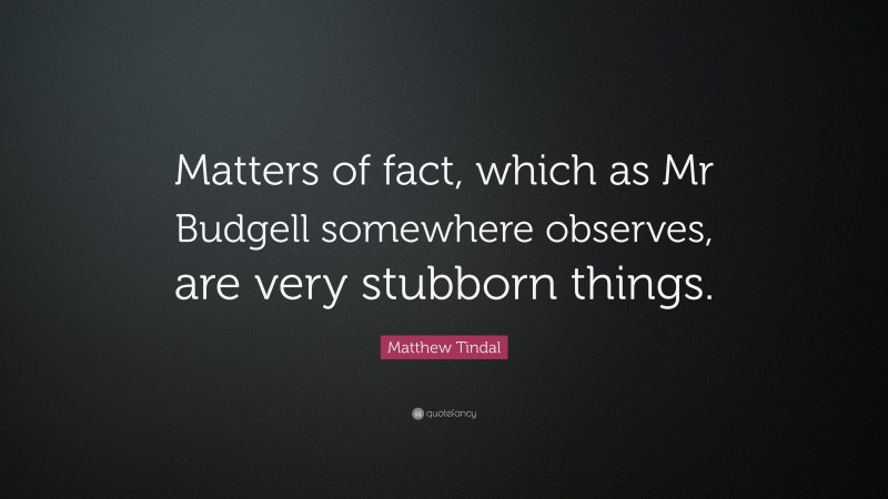 Matthew Tindal Quote: “Matters of fact, which as Mr Budgell somewhere observes, are very stubborn things.”
