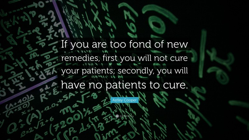 Astley Cooper Quote: “If you are too fond of new remedies, first you will not cure your patients; secondly, you will have no patients to cure.”