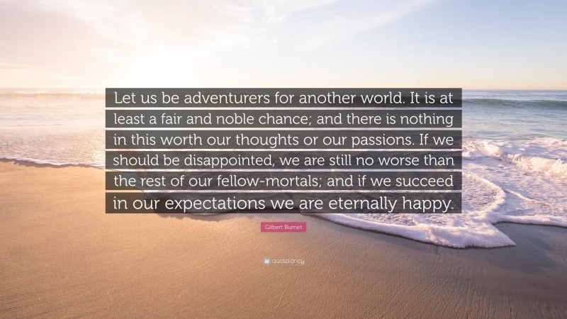 Gilbert Burnet Quote: “Let us be adventurers for another world. It is at least a fair and noble chance; and there is nothing in this worth our thoughts or our passions. If we should be disappointed, we are still no worse than the rest of our fellow-mortals; and if we succeed in our expectations we are eternally happy.”