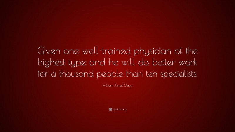 William James Mayo Quote: “Given one well-trained physician of the highest type and he will do better work for a thousand people than ten specialists.”
