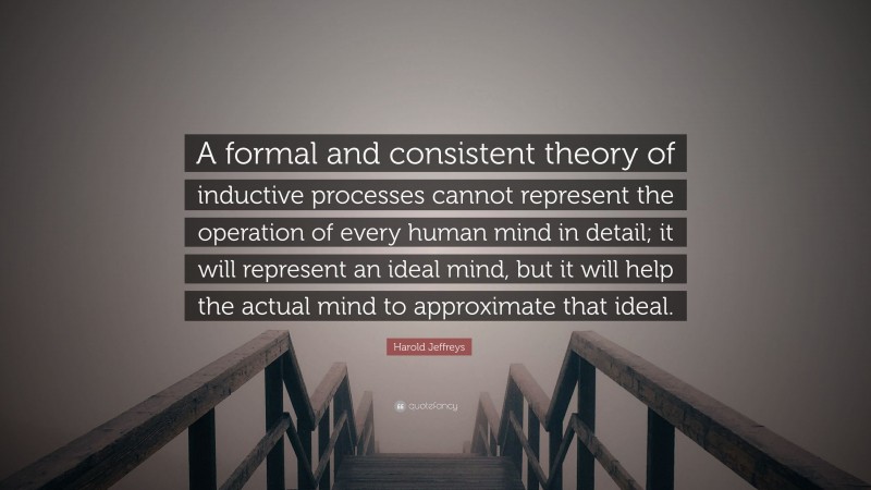 Harold Jeffreys Quote: “A formal and consistent theory of inductive processes cannot represent the operation of every human mind in detail; it will represent an ideal mind, but it will help the actual mind to approximate that ideal.”