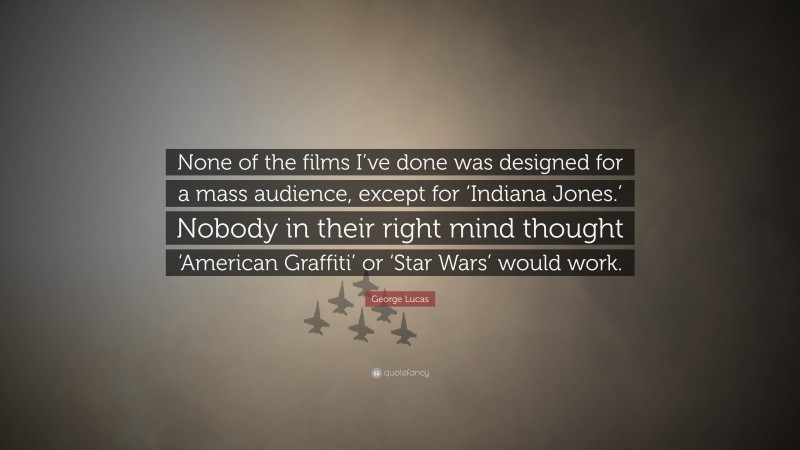 George Lucas Quote: “None of the films I’ve done was designed for a mass audience, except for ‘Indiana Jones.’ Nobody in their right mind thought ‘American Graffiti’ or ‘Star Wars’ would work.”