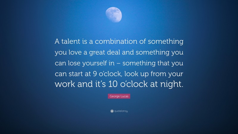 George Lucas Quote: “A talent is a combination of something you love a great deal and something you can lose yourself in – something that you can start at 9 o’clock, look up from your work and it’s 10 o’clock at night.”