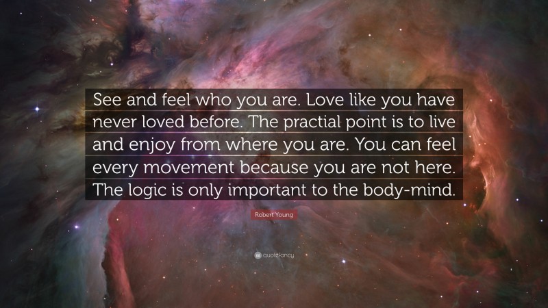 Robert Young Quote: “See and feel who you are. Love like you have never loved before. The practial point is to live and enjoy from where you are. You can feel every movement because you are not here. The logic is only important to the body-mind.”