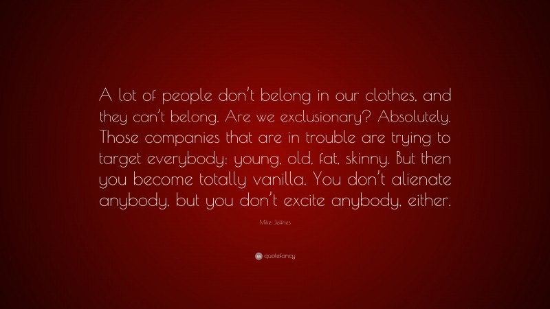 Mike Jeffries Quote: “A lot of people don’t belong in our clothes, and they can’t belong. Are we exclusionary? Absolutely. Those companies that are in trouble are trying to target everybody: young, old, fat, skinny. But then you become totally vanilla. You don’t alienate anybody, but you don’t excite anybody, either.”