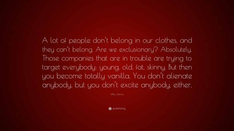 Mike Jeffries Quote: “A lot of people don’t belong in our clothes, and they can’t belong. Are we exclusionary? Absolutely. Those companies that are in trouble are trying to target everybody: young, old, fat, skinny. But then you become totally vanilla. You don’t alienate anybody, but you don’t excite anybody, either.”