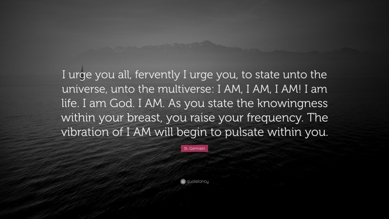 St. Germain Quote: “I urge you all, fervently I urge you, to state unto the universe, unto the multiverse: I AM, I AM, I AM! I am life. I am God. I AM. As you state the knowingness within your breast, you raise your frequency. The vibration of I AM will begin to pulsate within you.”