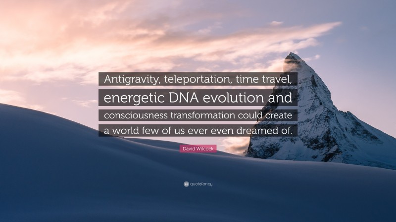 David Wilcock Quote: “Antigravity, teleportation, time travel, energetic DNA evolution and consciousness transformation could create a world few of us ever even dreamed of.”