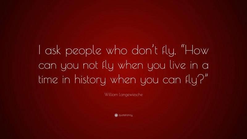 William Langewiesche Quote: “I ask people who don’t fly, “How can you not fly when you live in a time in history when you can fly?””