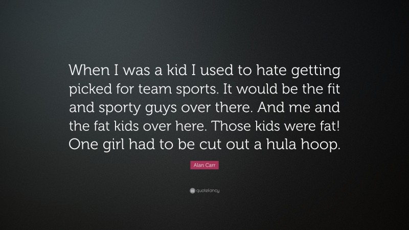 Alan Carr Quote: “When I was a kid I used to hate getting picked for team sports. It would be the fit and sporty guys over there. And me and the fat kids over here. Those kids were fat! One girl had to be cut out a hula hoop.”
