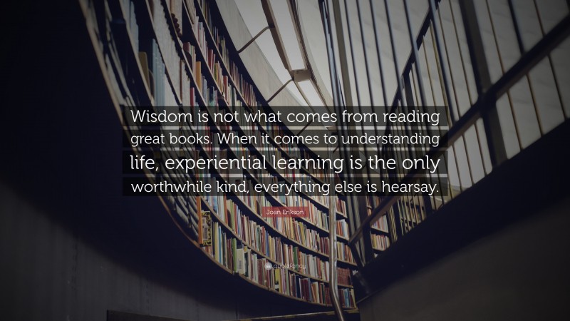 Joan Erikson Quote: “Wisdom is not what comes from reading great books. When it comes to understanding life, experiential learning is the only worthwhile kind, everything else is hearsay.”