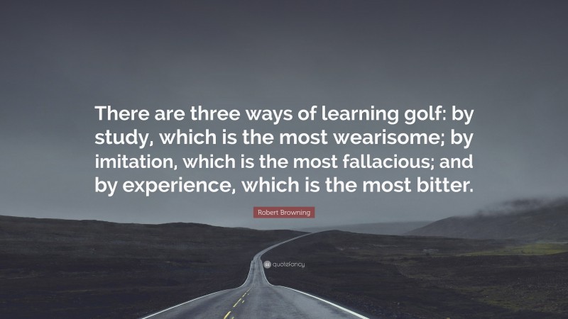 Robert Browning Quote: “There are three ways of learning golf: by study, which is the most wearisome; by imitation, which is the most fallacious; and by experience, which is the most bitter.”