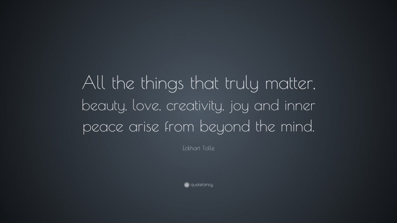 Eckhart Tolle Quote: “All the things that truly matter, beauty, love, creativity, joy and inner peace arise from beyond the mind.”
