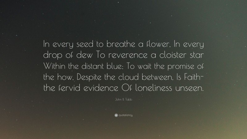 John B. Tabb Quote: “In every seed to breathe a flower, In every drop of dew To reverence a cloister star Within the distant blue; To wait the promise of the how, Despite the cloud between, Is Faith-the fervid evidence Of loneliness unseen.”