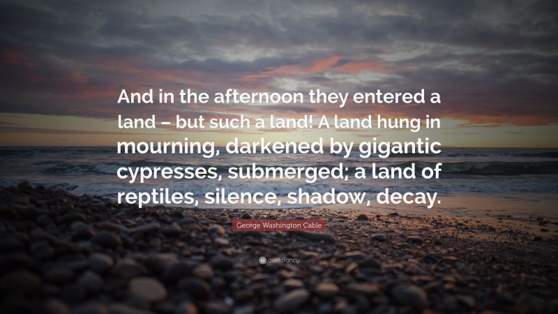 George Washington Cable Quote: “And in the afternoon they entered a land – but such a land! A land hung in mourning, darkened by gigantic cypresses, submerged; a land of reptiles, silence, shadow, decay.”