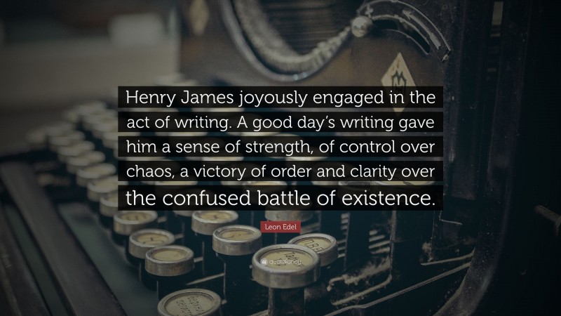 Leon Edel Quote: “Henry James joyously engaged in the act of writing. A good day’s writing gave him a sense of strength, of control over chaos, a victory of order and clarity over the confused battle of existence.”