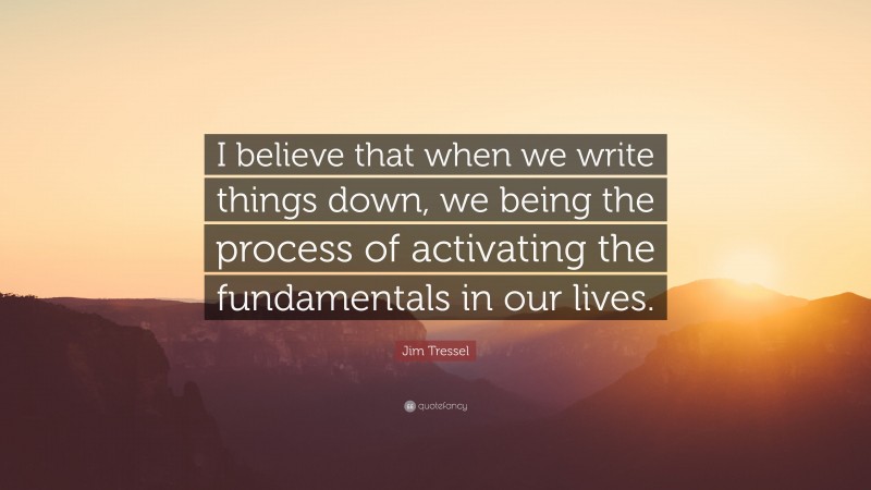 Jim Tressel Quote: “I believe that when we write things down, we being the process of activating the fundamentals in our lives.”