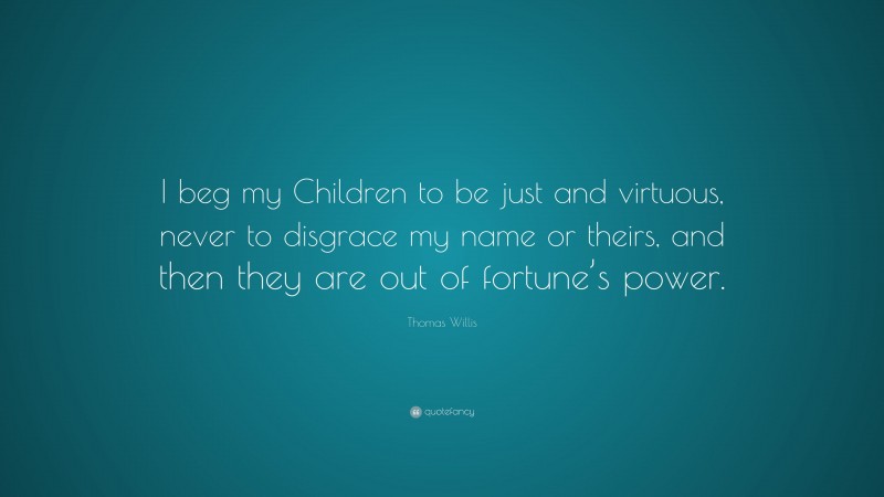 Thomas Willis Quote: “I beg my Children to be just and virtuous, never to disgrace my name or theirs, and then they are out of fortune’s power.”