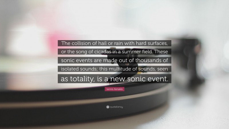 Iannis Xenakis Quote: “The collision of hail or rain with hard surfaces, or the song of cicadas in a summer field. These sonic events are made out of thousands of isolated sounds; this multitude of sounds, seen as totality, is a new sonic event.”