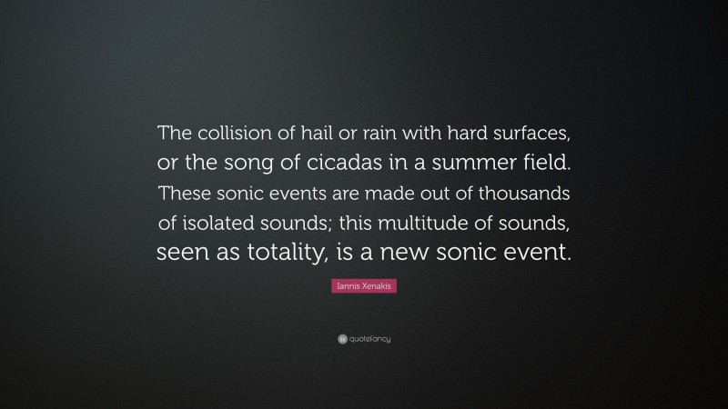 Iannis Xenakis Quote: “The collision of hail or rain with hard surfaces, or the song of cicadas in a summer field. These sonic events are made out of thousands of isolated sounds; this multitude of sounds, seen as totality, is a new sonic event.”