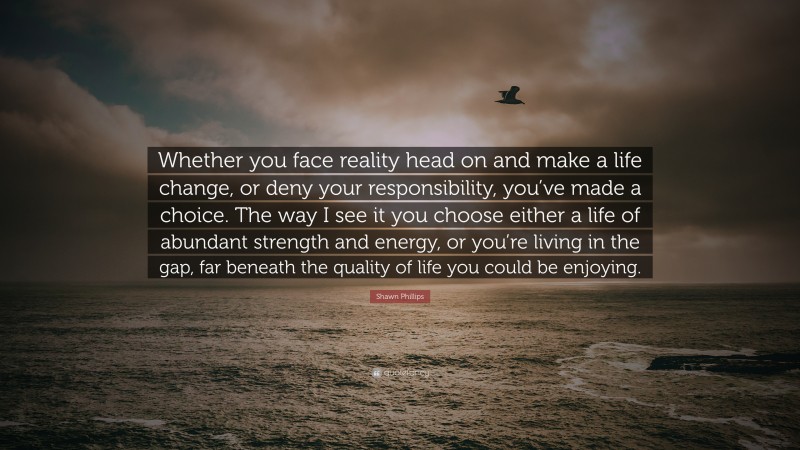 Shawn Phillips Quote: “Whether you face reality head on and make a life change, or deny your responsibility, you’ve made a choice. The way I see it you choose either a life of abundant strength and energy, or you’re living in the gap, far beneath the quality of life you could be enjoying.”