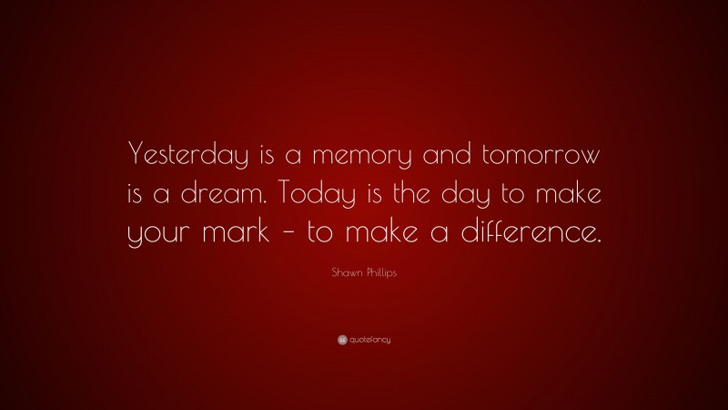 Shawn Phillips Quote: “Yesterday is a memory and tomorrow is a dream. Today is the day to make your mark – to make a difference.”