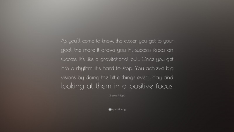 Shawn Phillips Quote: “As you’ll come to know, the closer you get to your goal, the more it draws you in; success feeds on success. It’s like a gravitational pull. Once you get into a rhythm, it’s hard to stop. You achieve big visions by doing the little things every day and looking at them in a positive focus.”