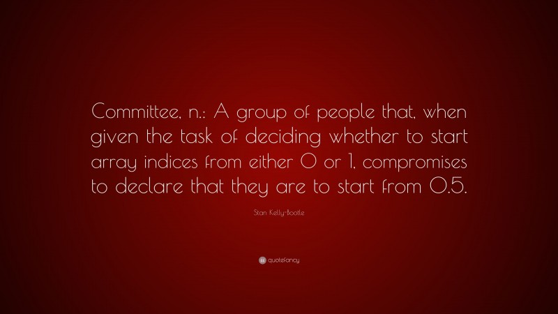 Stan Kelly-Bootle Quote: “Committee, n.: A group of people that, when given the task of deciding whether to start array indices from either 0 or 1, compromises to declare that they are to start from 0.5.”