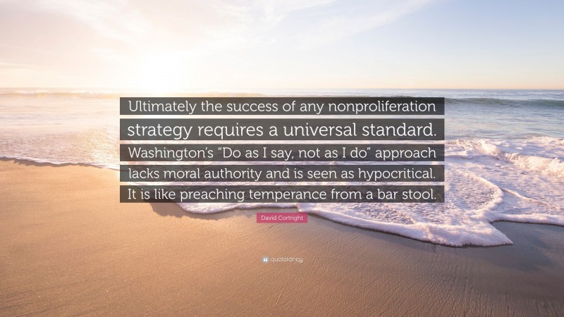 David Cortright Quote: “Ultimately the success of any nonproliferation strategy requires a universal standard. Washington’s “Do as I say, not as I do” approach lacks moral authority and is seen as hypocritical. It is like preaching temperance from a bar stool.”