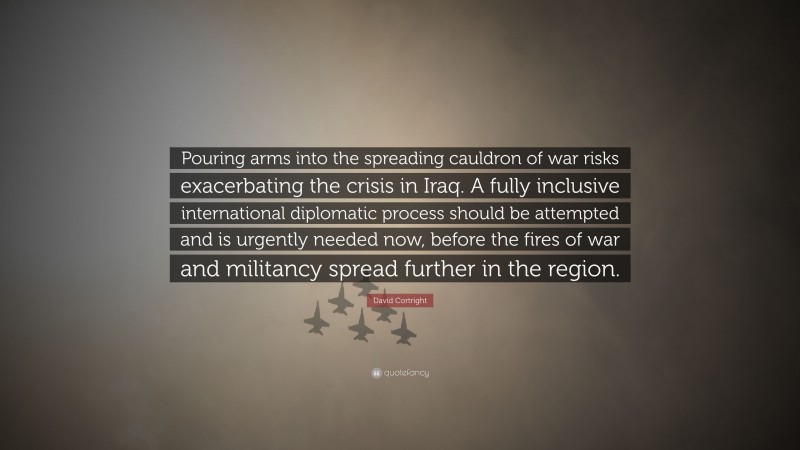 David Cortright Quote: “Pouring arms into the spreading cauldron of war risks exacerbating the crisis in Iraq. A fully inclusive international diplomatic process should be attempted and is urgently needed now, before the fires of war and militancy spread further in the region.”