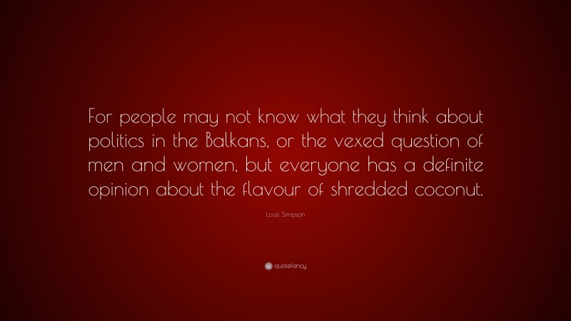 Louis Simpson Quote: “For people may not know what they think about politics in the Balkans, or the vexed question of men and women, but everyone has a definite opinion about the flavour of shredded coconut.”