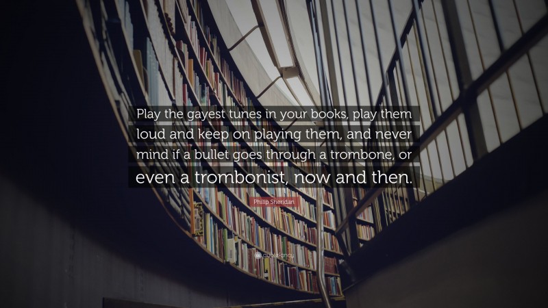 Philip Sheridan Quote: “Play the gayest tunes in your books, play them loud and keep on playing them, and never mind if a bullet goes through a trombone, or even a trombonist, now and then.”