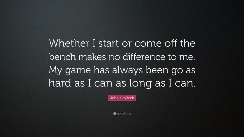 John Havlicek Quote: “Whether I start or come off the bench makes no difference to me. My game has always been go as hard as I can as long as I can.”