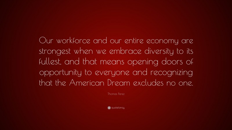 Thomas Perez Quote: “Our workforce and our entire economy are strongest when we embrace diversity to its fullest, and that means opening doors of opportunity to everyone and recognizing that the American Dream excludes no one.”