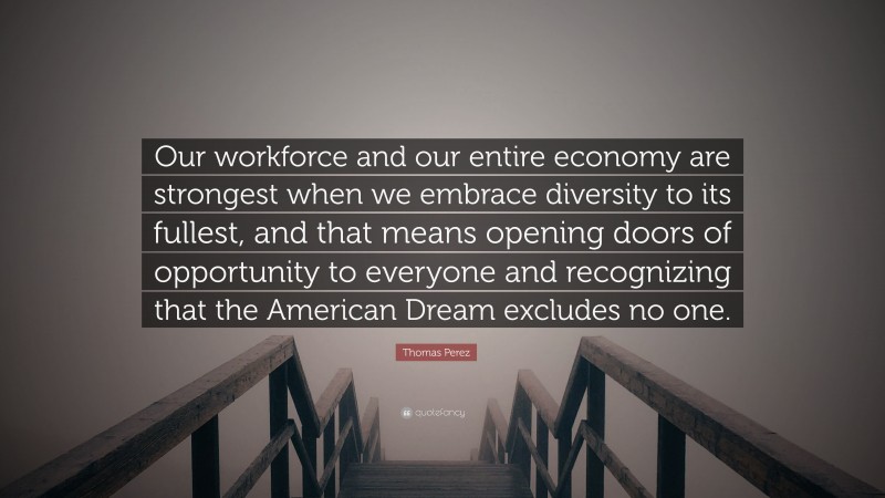 Thomas Perez Quote: “Our workforce and our entire economy are strongest when we embrace diversity to its fullest, and that means opening doors of opportunity to everyone and recognizing that the American Dream excludes no one.”