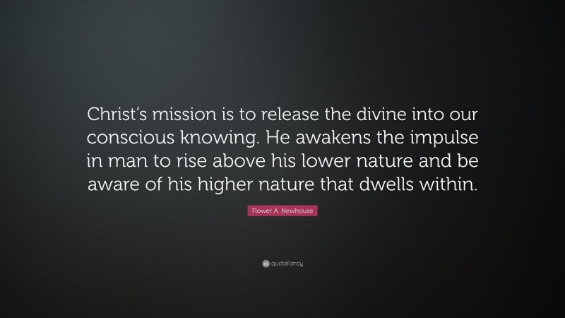 Flower A. Newhouse Quote: “Christ’s mission is to release the divine into our conscious knowing. He awakens the impulse in man to rise above his lower nature and be aware of his higher nature that dwells within.”